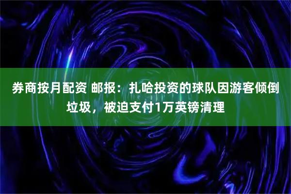 券商按月配资 邮报：扎哈投资的球队因游客倾倒垃圾，被迫支付1万英镑清理