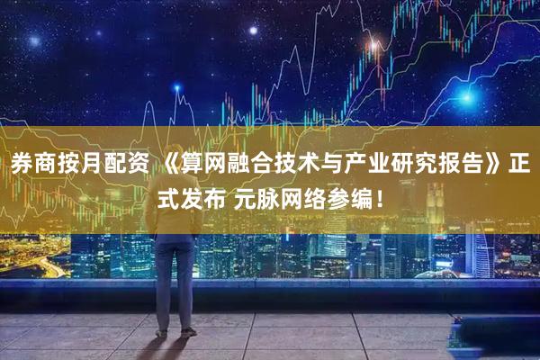 券商按月配资 《算网融合技术与产业研究报告》正式发布 元脉网络参编！