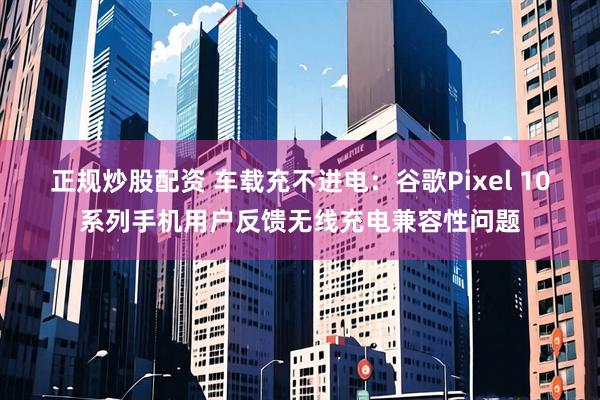 正规炒股配资 车载充不进电：谷歌Pixel 10系列手机用户反馈无线充电兼容性问题