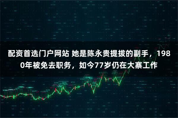 配资首选门户网站 她是陈永贵提拔的副手，1980年被免去职务，如今77岁仍在大寨工作