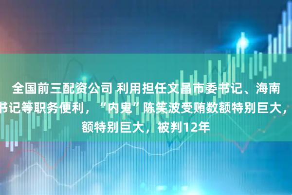 全国前三配资公司 利用担任文昌市委书记、海南省纪委副书记等职务便利，“内鬼”陈笑波受贿数额特别巨大，被判12年