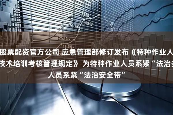 股票配资官方公司 应急管理部修订发布《特种作业人员安全技术培训考核管理规定》 为特种作业人员系紧“法治安全带”