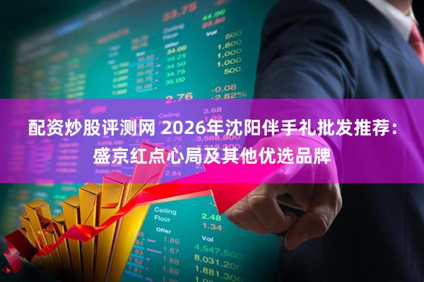 配资炒股评测网 2026年沈阳伴手礼批发推荐：盛京红点心局及其他优选品牌