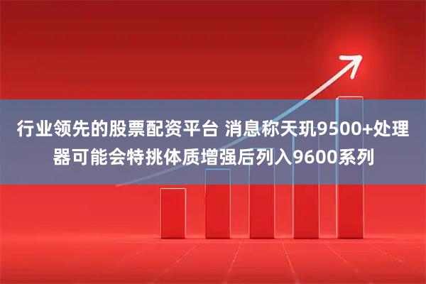 行业领先的股票配资平台 消息称天玑9500+处理器可能会特挑体质增强后列入9600系列