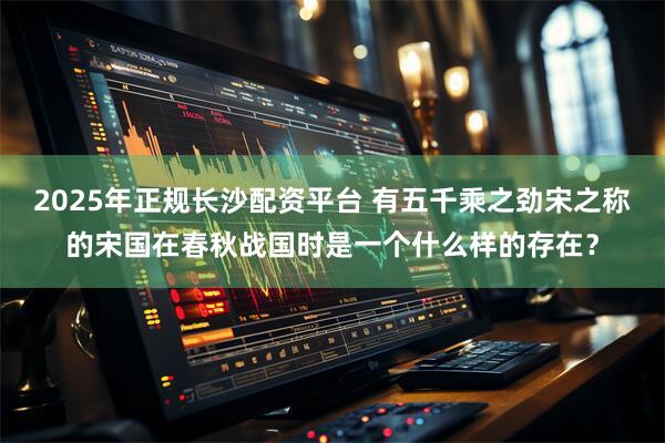 2025年正规长沙配资平台 有五千乘之劲宋之称的宋国在春秋战国时是一个什么样的存在?