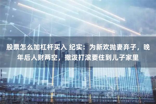 股票怎么加杠杆买入 纪实：为新欢抛妻弃子，晚年后人财两空，撒泼打滚要住到儿子家里