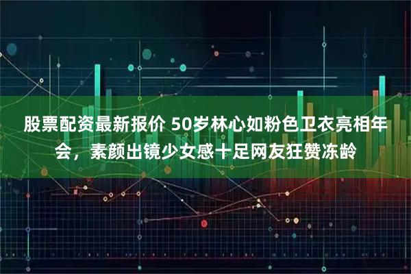 股票配资最新报价 50岁林心如粉色卫衣亮相年会，素颜出镜少女感十足网友狂赞冻龄
