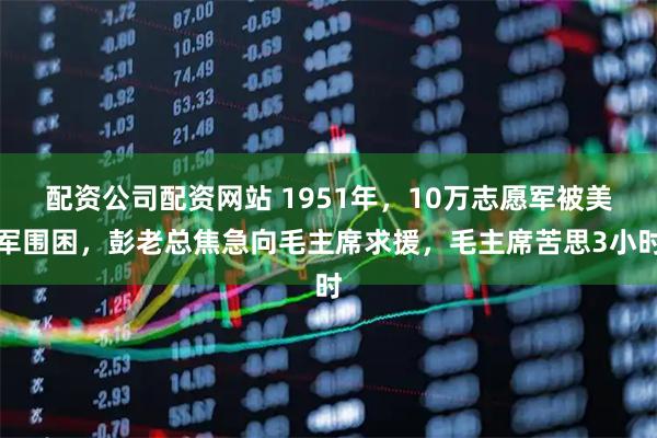 配资公司配资网站 1951年，10万志愿军被美军围困，彭老总焦急向毛主席求援，毛主席苦思3小时