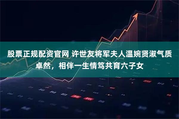 股票正规配资官网 许世友将军夫人温婉贤淑气质卓然，相伴一生情笃共育六子女