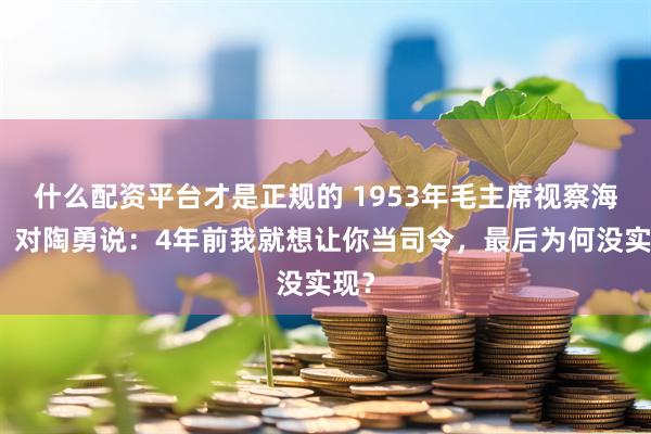 什么配资平台才是正规的 1953年毛主席视察海军，对陶勇说：4年前我就想让你当司令，最后为何没实现？