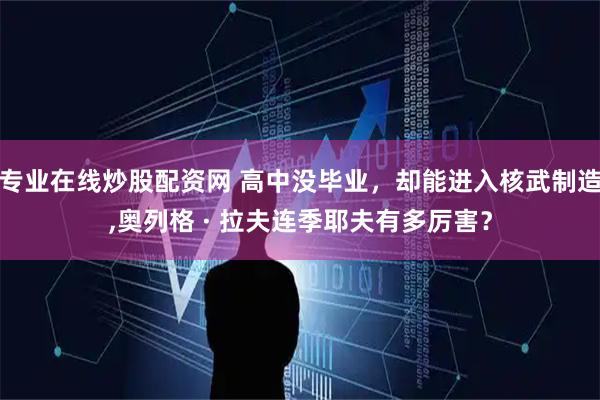 专业在线炒股配资网 高中没毕业，却能进入核武制造,奥列格 · 拉夫连季耶夫有多厉害？