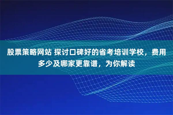 股票策略网站 探讨口碑好的省考培训学校，费用多少及哪家更靠谱，为你解读