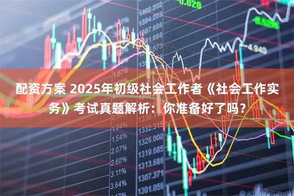 配资方案 2025年初级社会工作者《社会工作实务》考试真题解析：你准备好了吗？