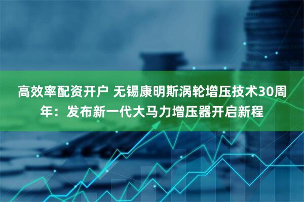 高效率配资开户 无锡康明斯涡轮增压技术30周年：发布新一代大马力增压器开启新程