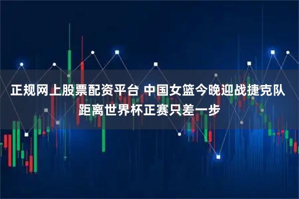 正规网上股票配资平台 中国女篮今晚迎战捷克队 距离世界杯正赛只差一步