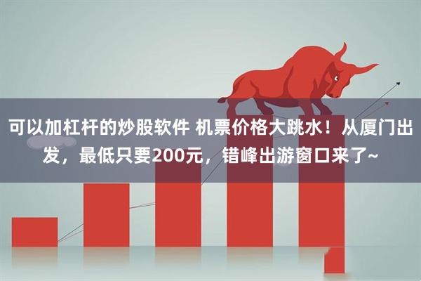 可以加杠杆的炒股软件 机票价格大跳水！从厦门出发，最低只要200元，错峰出游窗口来了~
