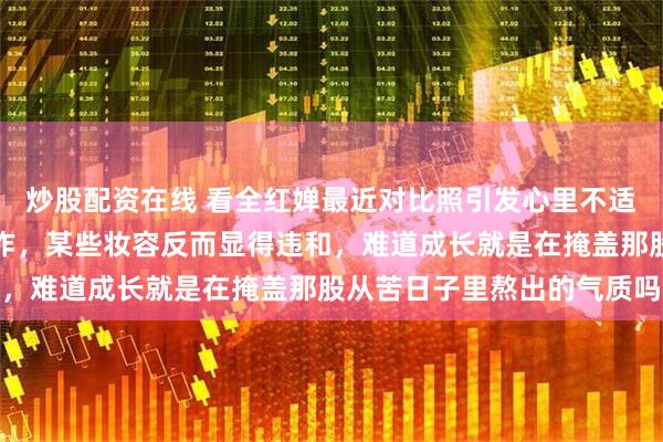 炒股配资在线 看全红婵最近对比照引发心里不适,身形变胖也接商务合作,某些妆容反而显得违和,难道成长就是在掩盖那股从苦日子里熬出的气质吗