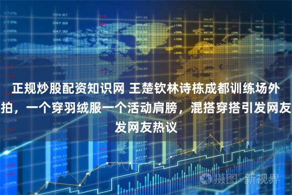 正规炒股配资知识网 王楚钦林诗栋成都训练场外被抓拍，一个穿羽绒服一个活动肩膀，混搭穿搭引发网友热议