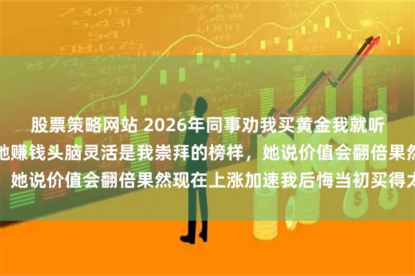 股票策略网站 2026年同事劝我买黄金我就听话买了三十多万,因为她赚钱头脑灵活是我崇拜的榜样,她说价值会翻倍果然现在上涨加速我后悔当初买得太少了