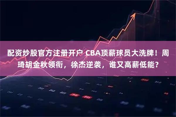 配资炒股官方注册开户 CBA顶薪球员大洗牌！周琦胡金秋领衔，徐杰逆袭，谁又高薪低能？