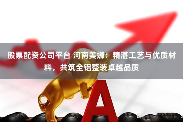 股票配资公司平台 河南美娜：精湛工艺与优质材料，共筑全铝整装卓越品质