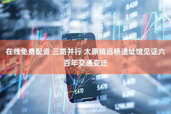在线免费配资 三路并行 太原镇远桥遗址馆见证六百年交通变迁