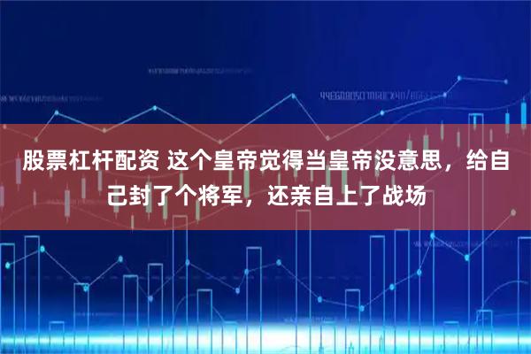 股票杠杆配资 这个皇帝觉得当皇帝没意思，给自己封了个将军，还亲自上了战场
