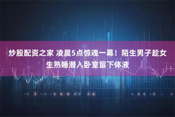 炒股配资之家 凌晨5点惊魂一幕！陌生男子趁女生熟睡潜入卧室留下体液