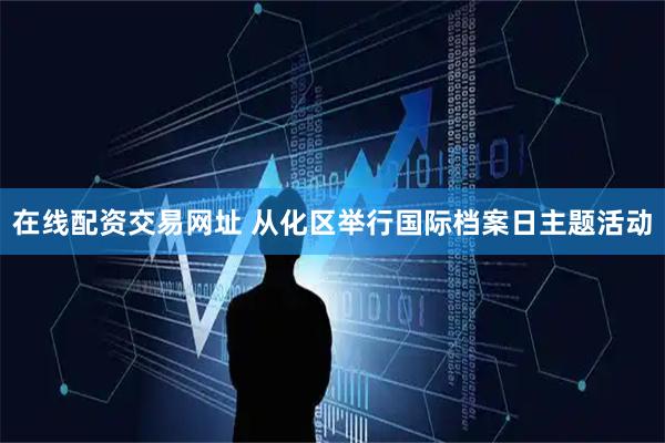 在线配资交易网址 从化区举行国际档案日主题活动