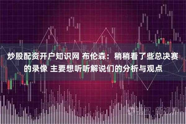 炒股配资开户知识网 布伦森：稍稍看了些总决赛的录像 主要想听听解说们的分析与观点