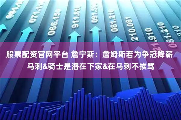 股票配资官网平台 詹宁斯：詹姆斯若为争冠降薪 马刺&骑士是潜在下家&在马刺不挨骂