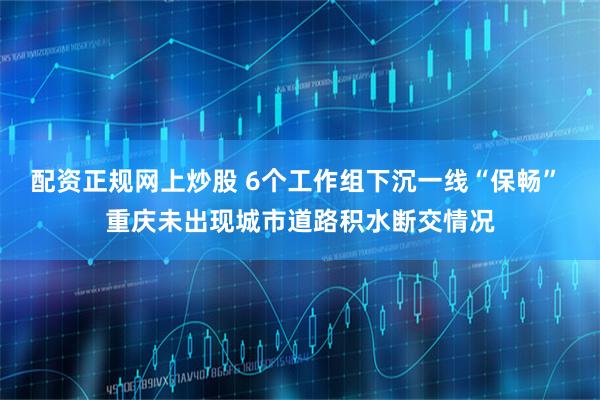 配资正规网上炒股 6个工作组下沉一线“保畅” 重庆未出现城市道路积水断交情况