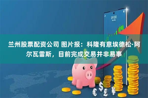 兰州股票配资公司 图片报：科隆有意埃德松·阿尔瓦雷斯，目前完成交易并非易事