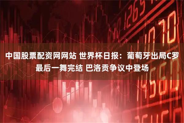 中国股票配资网网站 世界杯日报:葡萄牙出局C罗最后一舞完结 巴洛贡争议中登场