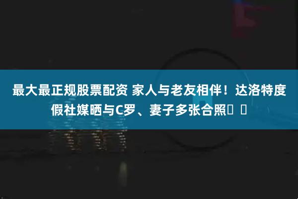 最大最正规股票配资 家人与老友相伴！达洛特度假社媒晒与C罗、妻子多张合照♥️