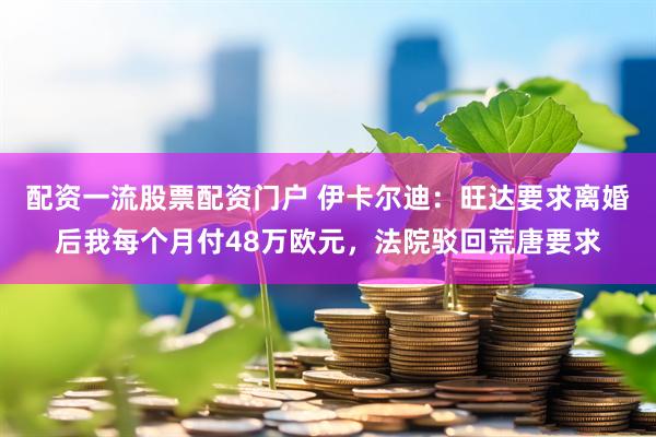 配资一流股票配资门户 伊卡尔迪:旺达要求离婚后我每个月付48万欧元,法院驳回荒唐要求