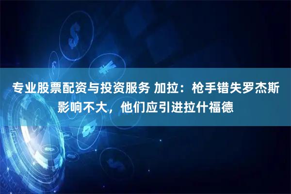 专业股票配资与投资服务 加拉:枪手错失罗杰斯影响不大,他们应引进拉什福德