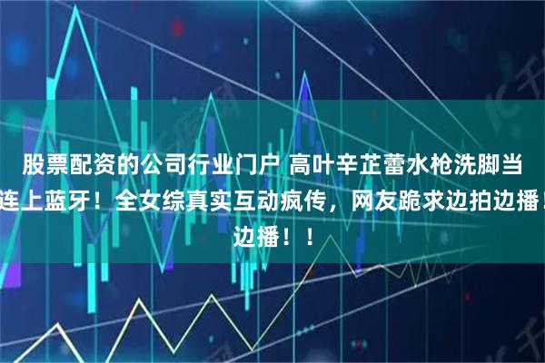 股票配资的公司行业门户 高叶辛芷蕾水枪洗脚当场连上蓝牙！全女综真实互动疯传，网友跪求边拍边播！！