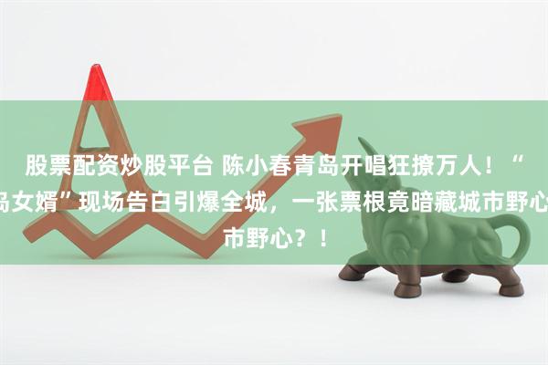 股票配资炒股平台 陈小春青岛开唱狂撩万人！“青岛女婿”现场告白引爆全城，一张票根竟暗藏城市野心？！
