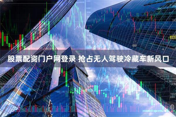 股票配资门户网登录 抢占无人驾驶冷藏车新风口